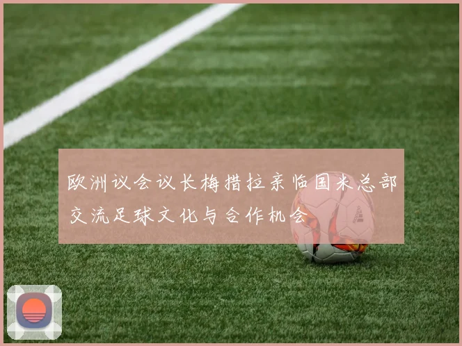 欧洲议会议长梅措拉亲临国米总部交流足球文化与合作机会