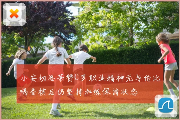 小安切洛蒂赞C罗职业精神无与伦比喝香槟后仍坚持加练保持状态
