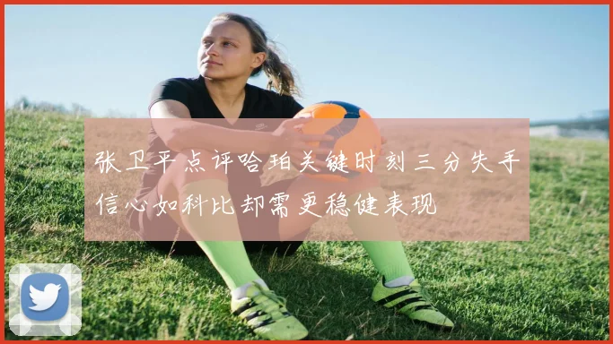 张卫平点评哈珀关键时刻三分失手信心如科比却需更稳健表现