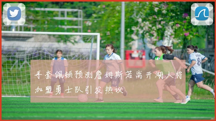 手套佩顿预测詹姆斯若离开湖人将加盟勇士队引发热议
