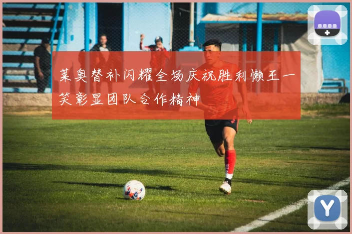 莱奥替补闪耀全场庆祝胜利懒王一笑彰显团队合作精神