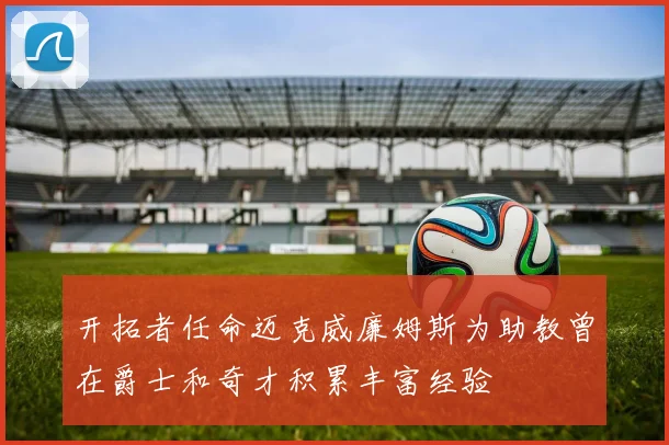 开拓者任命迈克威廉姆斯为助教曾在爵士和奇才积累丰富经验