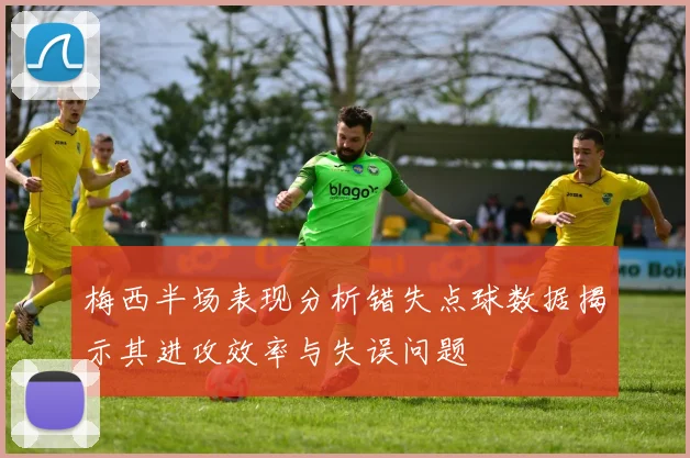 梅西半场表现分析错失点球数据揭示其进攻效率与失误问题