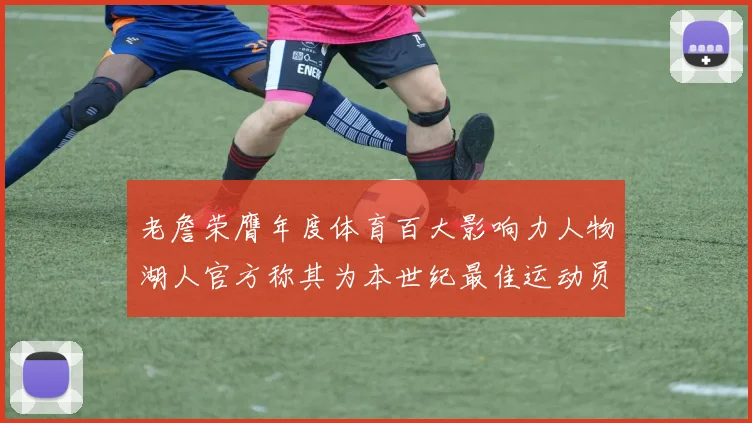 老詹荣膺年度体育百大影响力人物湖人官方称其为本世纪最佳运动员