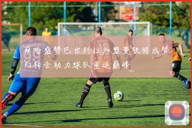 萨哈盛赞巴尔科拉加盟曼联将成梦幻转会助力球队重返巅峰