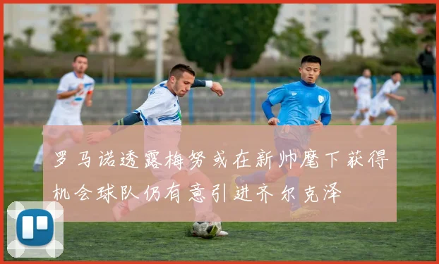 罗马诺透露梅努或在新帅麾下获得机会球队仍有意引进齐尔克泽