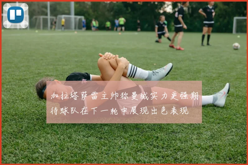加拉塔萨雷主帅称曼城实力更强期待球队在下一轮中展现出色表现