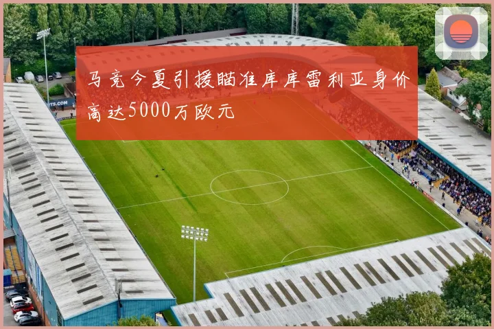 马竞今夏引援瞄准库库雷利亚身价高达5000万欧元