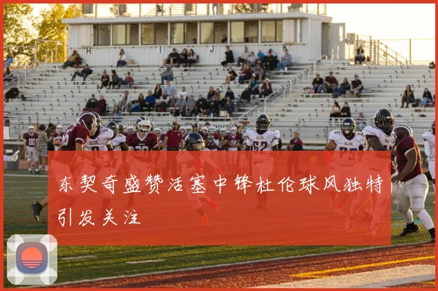 东契奇盛赞活塞中锋杜伦球风独特引发关注