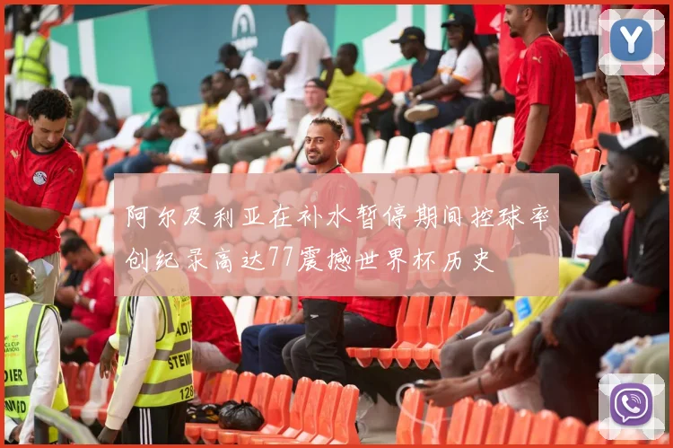 阿尔及利亚在补水暂停期间控球率创纪录高达77震撼世界杯历史
