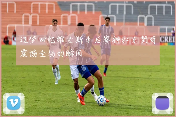 追梦回忆维金斯季后赛神扣东契奇震撼全场的瞬间