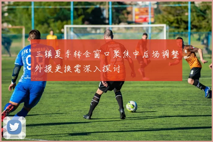 三镇夏季转会窗口聚焦中后场调整外援更换需深入探讨