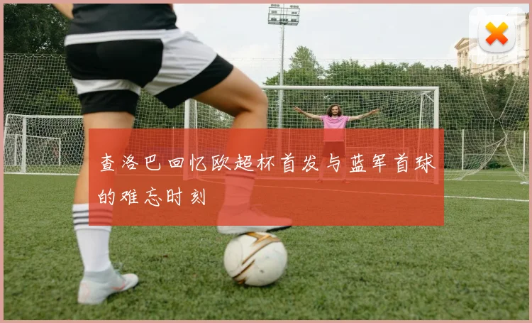 查洛巴回忆欧超杯首发与蓝军首球的难忘时刻