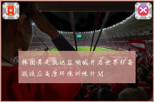 韩国男足抵达盐湖城开启世界杯备战适应高原环境训练计划