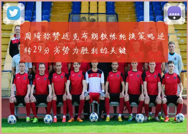 周琦称赞迈克布朗教练轮换策略逆转29分劣势为胜利的关键