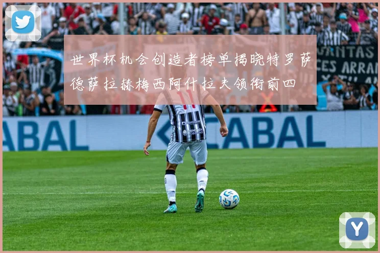 世界杯机会创造者榜单揭晓特罗萨德萨拉赫梅西阿什拉夫领衔前四