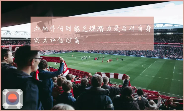加纳乔何时能兑现潜力是否对自身实力评估过高
