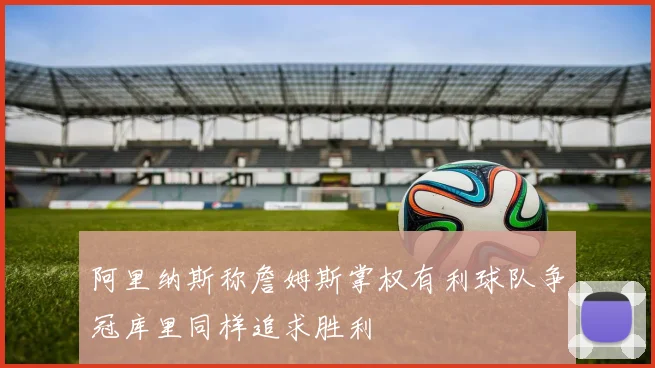 阿里纳斯称詹姆斯掌权有利球队争冠库里同样追求胜利