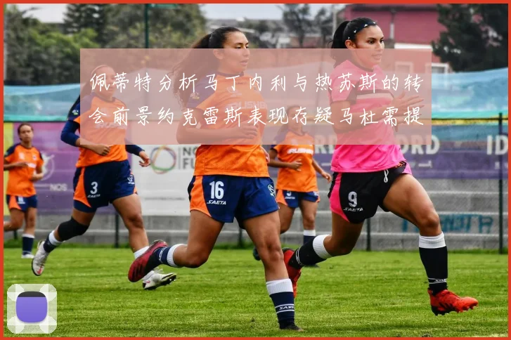 佩蒂特分析马丁内利与热苏斯的转会前景约克雷斯表现存疑马杜需提升才能留队