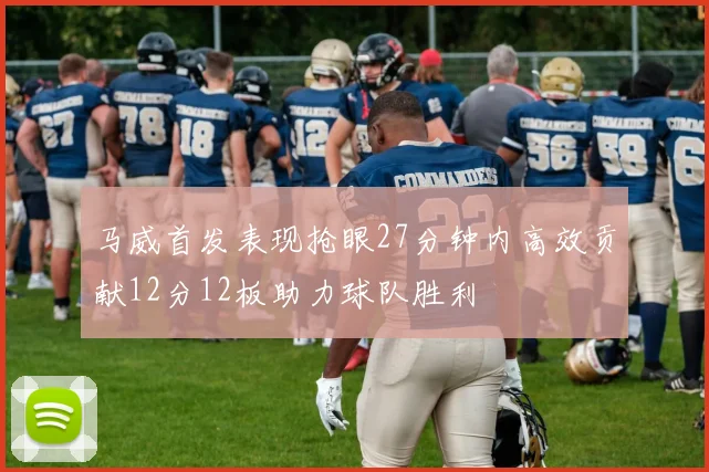 马威首发表现抢眼27分钟内高效贡献12分12板助力球队胜利