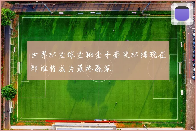 世界杯金球金靴金手套奖杯揭晓在即谁将成为最终赢家